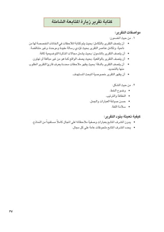 ‫كتابة تقرير زيارة املتابعة الشاملة‬
‫مواصفات التقرير:‬

‫1. 1من حيث املضمون:‬
‫	 •أن يتصف التقرير بالتكامل؛ بحيث يتم كتابة املالحظات في اخلانات املخصصة لها من‬
‫ناحية، وتكامل عناصر التقرير بحيث تؤدي رسالة مفيدة وموحدة، وغير متناقضة.‬
‫	 •أن يتصف التقرير بالشمول؛ بحيث يشمل مجاالت املذكرة التوضيحية كافة.‬
‫	 •أن يتصف التقرير بالواقعية، بحيث يصف الواقع كما هو من غير مبالغة أو تهاون.‬
‫	 •أن يتصف التقرير بالدقة؛ بحيث يظهر مالحظات محددة يعرف قارئ التقرير املطلوب‬
‫منها بالتحديد.‬
‫	 •أن يظهر التقرير خصوصية املبحث املستهدف.‬
‫2. 2من حيث الشكل:‬
‫	 •وضوح اخلط.‬
‫	 •النظافة والترتيب.‬
‫	 •حسن صياغة العبارات واجلمل.‬
‫	 •سالمة اللغة.‬

‫كيفية تعبئة بنود التقرير:‬

‫	 •يدون املشرف املتابع بعبارات وصفية مالحظاته ًعلى املجال كامالً مستفيدا ً من النماذج.‬
‫	 •يحدد املشرف املتابع ملحوظات عامة على كل مجال.‬

‫73‬

 