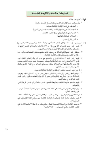 ‫تعليمات خاصة باملتابعة الشاملة‬
‫أوالً: تعليمات عامة:‬

‫1. 1يقوم رئيس قسم اإلشراف التربوي بإعداد خطة تتضمن متابعة:‬
‫	 •املشرفني في فريق املتابعة الشاملة ميدانياً.‬
‫	 •االجتماعات على مستوى القسم واألقسام األخرى في املديرية.‬
‫	 •النمو املهني للمشرفني في فريق املتابعة الشاملة.‬
‫	 •الزيارات امليدانية بأنواعها.‬
‫	 •أمور إدارية أخرى.‬
‫(مع ضرورة إرسال نسخة منها إلى اإلدارة العامة في موعد أقصاه شهر على بداية العام الدراسي)‬
‫2. 2يقوم رئيس قسم اإلش��راف التربوي بتزويد اإلدارة العامة بإجنازات القسم (الشهرية‬
‫والفصلية،والنشرات واألبحاث التربوية، وأية أمور أخرى....‬
‫3. 3يحتفظ رئيس قسم اإلشراف التربوي مبلف خاص يضم محاضر االجتماعات والدورات،‬
‫وتقارير املشرفني ميدانيا ً وتقارير املتابعة الشاملة.‬
‫4. 4يقوم رئيس قسم اإلش��راف التربوي بالتنسيق مع مدير التربية والتعليم ل�لإف��ادة من‬
‫تقرير األداء السنوي ؛ من أجل إعداد قائمة مصنفة ومحوسبة تضم أسماء املعلمني حسب‬
‫تقاريرهم لإلفادة منها في الزيارات بشكل عام، وفي زيارات ذوي األداء املتدني بشكل‬
‫خاص؛ بهدف دعمهم ومساندتهم.‬
‫5. 5ال يحق ملدير املدرسة رفض زيارة فريق املتابعة الشاملة ملدرسته.‬
‫6. 6ال يحق للمعلم رفض زيارة املشرف املتابع له، وفي حال حدوث ذلك، فإن املعلم يتعرض‬
‫للمساءلة من قبل جلنة يتم تشكيلها في مديرية التربية والتعليم، ويكون رئيس قسم‬
‫اإلشراف التربوي عضوا ً فيها.‬
‫7. 7يقوم مشرفو متابعة املباحث مبتابعة املعلمني ضمن مباحثهم أو ضمن املرحلة التي‬
‫يتابعونها.‬
‫8. 8زيارة بعض املدارس التي كانت في العام املاضي ضمن مدارس املتابعة الشاملة للوقوف‬
‫على وضعها احلالي.‬
‫9. 9مراعاة التوزيع اجلغرافي وجنس املدرسة ومستواها في اختيار مدارس املتابعة الشاملة.‬
‫0101يقوم مشرفو متابعة اللغة اإلجنليزية باملتابعة الشاملة على معلمي اللغة اإلجنليزية في‬
‫املراحل كافة.‬
‫1111ما يخص املتابعة في املرحلة األساسية األولى: يتابع مشرف املرحلة األساسية األولى في‬
‫املتابعة الشاملة معلمي الصفوف (1-4) األساسية.‬

‫93‬

 