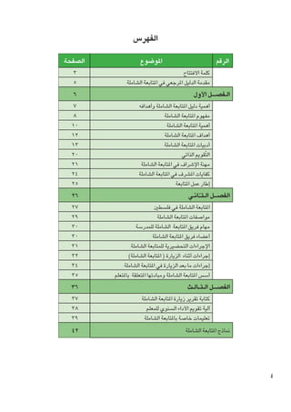 ‫الفهرس‬
‫الرقم‬

‫املوضوع‬

‫كلمة االفتتاح	‬
‫مقدمة الدليل املرجعي في املتابعة الشاملة‬

‫الــفصـ ـ ــل األول‬

‫أهمية دليل املتابعة الشاملة وأهدافه‬
‫مفهوم املتابعة الشاملة	‬
‫أهمية املتابعة الشاملة‬
‫أهداف املتابعة الشاملة‬
‫أدبيات املتابعة الشاملة	‬
‫التّقومي الذاتي	‬
‫مهنة اإلشراف في املتابعة الشاملة	‬
‫كفايات املشرف في املتابعة الشاملة‬
‫إطار عمل املتابعة‬

‫الفص ـ ــل ال ـث ـّـانــي‬

‫املتابعة الشاملة في فلسطني‬
‫مواصفات املتابعة الشاملة‬
‫مهام فريق املتابعة الشاملة للمدرسة‬
‫أعضاء فريق املتابعة الشاملة‬
‫اإلجراءات التحضيرية للمتابعة الشاملة‬
‫إجراءات أثناء الزيارة ( املتابعة الشاملة)‬
‫إجراءات ما بعد الزيارة في املتابعة الشاملة‬
‫أسس املتابعة الشاملة ومبادئها املتعلقة باملتعلم‬

‫الفصـ ـ ــل ال ـث ــالــث‬

‫كتابة تقرير زيارة املتابعة الشاملة‬
‫آلية تقومي األداء السنوي للمعلم‬
‫تعليمات خاصة باملتابعة الشاملة‬

‫مناذج املتابعة الشاملة	‬

‫4‬

‫الصفحة‬
‫3‬
‫5‬

‫6‬
‫7‬
‫8‬
‫01‬
‫21‬
‫31‬
‫02‬
‫12‬
‫42‬
‫52‬
‫62‬
‫72‬
‫92‬
‫03‬
‫03‬
‫13‬
‫23‬
‫43‬
‫53‬
‫63‬
‫73‬
‫83‬
‫93‬
‫24‬

 