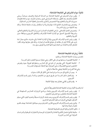 ‫ثانياً: دوام املشرفني في املتابعة الشاملة:‬
‫1.‬
‫2.‬
‫3.‬
‫4.‬

‫1يكون دوام املشرفني في املتابعة الشاملة من الساعة السابعة والنصف صباحاً، وحتى‬
‫الثانية والنصف بعد الظهر، باستثناء الدوام في شهر رمضان املبارك، مع مراعاة تعليمات‬
‫مديريات التربية والتعليم بهذا اخلصوص (آخذين باحلسبان تغطية املدارس املسائية).‬
‫2يخصص يوم للمشرف املتابع ألداء مهام إدارية أو استكمال زيارات متابعة شاملة، وذلك‬
‫بعد االنتهاء من زيارة املدرسة.‬
‫3بخصوص العمل اإلضافي ، تراعى التعليمات الصادرة عن وزارة التربية والـتعليم الـعالي،‬
‫وشريطة التنسيق املسبق مع اإلدارة العامة لإلشراف والتأهيل التربوي وموافقة مدير‬
‫التربية والتعليم.‬
‫4يقوم رئيس قسم اإلش��راف التربوي بإبالغ اإلدارة العامة بأي مشرف متابع مجاز ملدة‬
‫تزيد على ثالثة أيام، أو متقاعد أو متوقع تقاعده أو إجازته، وذلك قبل حلولها بوقت كاف؛‬
‫لتتمكن اإلدارة العامة من اتخاذ إجراءاتها اإلدارية لتوفير بديل منه.‬

‫ثالثاً: زيارات املتابعة الشاملة‬

‫تتضمن زيارات املتابعة الشاملة مرحلتني:‬
‫1. 1املتابعة القصيرة: ومدتها يومان على األقل وهي عملية مسحية للعمل داخل املدرسة.‬
‫2. 2 املتابعة الطويلة: التي يفترض أن تتم في كل امل��دارس وخطواتها طويلة حيث يتعرض‬
‫املتابعون جلميع التفصيالت حتى اجلزئية منها إلعطاء تصنيفات للمدرسة.‬
‫وفي هذا النوع من املتابعة ينبغي مالحظة ما يأتي:‬
‫	 •يجب أن تتابع كل مدرسة مرة واحدة على األقل كل ثالث سنوات.‬
‫	 •يتم العمل داخل املدرسة عن طريق فريق من املتابعني برئاسة رئيس قسم اإلشراف‬
‫التربوي.‬
‫	 •يقدم تقرير كتابي مفصل بعد نهاية املتابعة.‬
‫ّ‬
‫أما بالنسبة آللية زيارات املتابعة الشاملة فتتم وفقا ً ملا يأتي:‬
‫1. 1يقوم رئيس قسم اإلش��راف التربوي بإعداد برنامج ال��زي��ارات للمدارس املستهدفة في‬
‫املتابعة الشاملة بالتعاون مع املشرفني املتابعني.‬
‫2. 2يقوم رئيس قسم اإلشراف التربوي برصد هدف الزيارة مسبقا ً وحتديد البنود التي سيتم‬
‫التركيز عليها في الزيارة من قبل املشرفني الزائرين.‬
‫3. 3يتابع رئيس قسم اإلشراف التربوي تقارير املشرفني ويدرسها قبل اعتمادها؛ بهدف تقدمي‬
‫تغذية راجعة بناءة لها.‬
‫4. 4تأكيد االلتزام بآلية الزيارة للمتابعة الشاملة.‬
‫5. 5متابعة نتائج امتحان الثانوية العامة واالختبارات املوحدة واالختبارات الوطنية والدراسات‬
‫الدولية في املدارس املزورة.‬

‫04‬

 