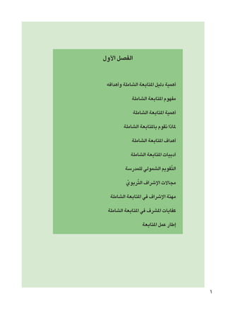 ‫الفصل األول‬
‫أهمية دليل املتابعة الشاملة وأهدافه‬
‫مفهوم املتابعة الشاملة‬
‫أهمية املتابعة الشاملة‬
‫ملاذا نقوم باملتابعة الشاملة‬
‫أهداف املتابعة الشاملة‬
‫أدبيات املتابعة الشاملة‬
‫ّ‬
‫التقومي الشمولي للمدرسة‬
‫ّ‬
‫مجاالت اإلشراف التربوي‬
‫ّ‬
‫مهنة اإلشراف في املتابعة الشاملة‬
‫كفايات املشرف في املتابعة الشاملة‬
‫إطار عمل املتابعة‬

‫6‬

 