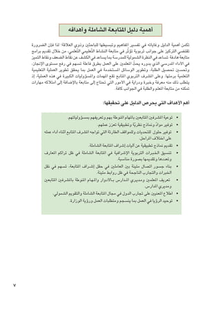 ‫أهمية دليل املتابعة الشاملة وأهدافه‬
‫تكمن أهمية الدليل وغاياته في تفسير املفاهيم وتبسيطها للباحثني وذوي العالقة؛ لذا فإن الضرورة‬
‫ّ‬
‫تقتضي التركيز على جوانب تربوية تؤثر في متابعة النشاط التّعليمي التّعلمي، من خالل تقدمي برامج‬
‫متابعة هادفة تساعد في النظرة الشمولية للمدرسة مبا يساعد في الكشف عن نقاط الضعف ونقاط التميز‬
‫في األداء املدرسي الذي بدوره يحثّ املعلمني على العمل بطرق فاعلة تسهم في رفع مستوى اإلجناز،‬
‫وحتسني حتصيل الطلبة، وتطوير الوسائل املستخدمة في العمل مبا يحقق تطوير العملية التعليمية‬
‫التعلمية برمتها. وعلى املشرف التربوي املتابع تقع املهمات واملسؤوليات الكبيرة في هذه العملية، إذ‬
‫يتطلب ذلك منه معرفة وخبرة ودراية في األمور التي حتتاج إلى متابعة باإلضافة إلى امتالكه مهارات‬
‫متكنه من متابعة املعلم والطلبة في اجلوانب كافة.‬

‫أهم األهداف التي يحرص الدليل على حتقيقها:‬
‫	‬
‫	‬
‫	‬
‫	‬
‫	‬
‫	‬
‫	‬
‫	‬
‫	‬

‫•توعية املشرفني املتابعني باملهام املنوطة بهم وتعريفهم مبسؤولياتهم.‬
‫•توفير مواد ومناذج نظرية وتطبيقية تعزز عملهم.‬
‫ّ‬
‫ّ‬
‫•توفير حلول للتحديات وللمواقف الطارئة التي تواجه املشرف املتابع أثناء أداء عمله‬
‫على اختالف املراحل.‬
‫•تقدمي مناذج تطبيقية عن آليات إشراف املتابعة الشاملة.‬
‫•تنسيق اخل�ب��رات التربوية اإلشرافية في املتابعة الشاملة في ظل تراكم املعارف‬
‫وتعددها وتقدميها بصورة مناسبة.‬
‫•بناء جسور اتصال متينة بني العاملني في حقل إش��راف املتابعة، تسهم في نقل‬
‫اخلبرات والتجارب الناجحة في ظل روابط متينة.‬
‫• تعريف املعلمني وم��دي��ري امل ��دارس ب ��األدوار وامل�ه��ام املنوطة باملشرفني املتابعني‬
‫ومديري املدارس.‬
‫•اطالع املعنيني على جتارب الدول في مجال املتابعة الشاملة والتقومي الشمولي.‬
‫•توحيد الرؤيا في العمل مبا ينسجم ومتطلبات العمل ورؤية الوزارة.‬

‫7‬

 