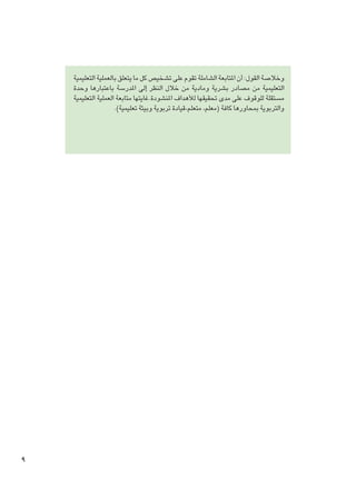 ‫وخالصة القول: أن املتابعة الشاملة تقوم على تشخيص كل ما يتعلق بالعملية التعليمية‬
‫التعليمية من مصادر بشرية ومادية من خالل النظر إلى املدرسة باعتبارها وحدة‬
‫مستقلة للوقوف على مدى حتقيقها لألهداف املنشودة.غايتها متابعة العملية التعليمية‬
‫والتربوية مبحاورها كافة (معلم، متعلم،قيادة تربوية وبيئة تعليمية).‬

‫9‬

 