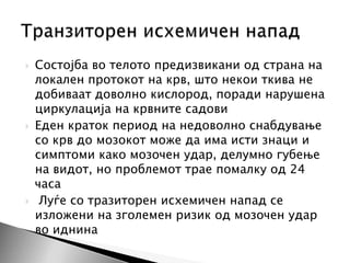 





Состојба во телото предизвикани од страна на
локален протокот на крв, што некои ткива не
добиваат доволно кислород, поради нарушена
циркулација на крвните садови
Еден краток период на недоволно снабдување
со крв до мозокот може да има исти знаци и
симптоми како мозочен удар, делумно губење
на видот, но проблемот трае помалку од 24
часа
Луѓе со тразиторен исхемичен напад се
изложени на зголемен ризик од мозочен удар
во иднина

 