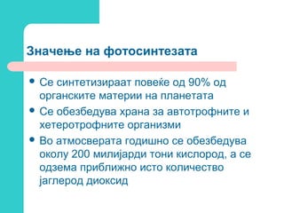 Значење на фотосинтезата
 Се

синтетизираат повеќе од 90% од
органските материи на планетата
 Се обезбедува храна за автотрофните и
хетеротрофните организми
 Во атмосверата годишно се обезбедува
околу 200 милијарди тони кислород, а се
одзема приближно исто количество
јаглерод диоксид

 