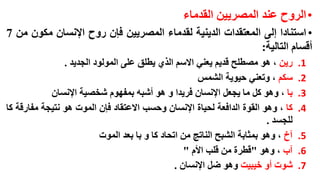 ‫• الروح عند المصريين القدماء‬
‫• استنادا إلى المعتقدات الدينية لقدماء المصريين فإن روح اإلنسان مكون من 7‬
‫أقسام التالية:‬
‫1.‬
‫2.‬
‫3.‬
‫4.‬
‫5.‬
‫6.‬
‫7.‬

‫رين ، هو مصطلح قديم يعني االسم الذي يطلق على المولود الجديد .‬
‫سكم ، وتعني حيوية الشمس‬
‫با ، وهو كل ما يجعل اإلنسان فريدا و هو أشبه بمفهوم شخصية اإلنسان‬
‫كا ، وهو القوة الدافعة لحياة اإلنسان وحسب االعتقاد فإن الموت هو نتيجة مفارقة كا‬
‫للجسد .‬
‫آخ ، وهو بمثابة الشبح الناتج من اتحاد كا و با بعد الموت‬
‫آب ، وهو "قطرة من قلب األم "‬
‫شوت أو خيبيت وهو ضل اإلنسان .‬

 
