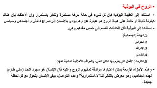 ‫• الروح في البوذية‬
‫• استنادا إلى العقيدة البوذية فإن كل شيء في حالة حركة مستمرة وتتغير باستمرار وإن االعتقاد بان هناك‬
‫كينونة ثابتة أو خالدة على هيئة الروح هو عبارة عن وهم يؤدي باإلنسان إلى صراع داخلي و اجتماعي وسياسي‬
‫• استنادا إلى البوذية فإن الكائنات تنقسم إلى خمس مفاهيم وهي:‬
‫1.الهيئة (الجسمانية)،‬
‫2.الحواس‬
‫3.اإلدراك‬
‫4.الضمير‬
‫5.الكارما ( األفعال التي يقوم بها الكائن الحي، والعواقب األخالقية الناتجة عنها)‬

‫• وهذه األجزاء األربعة يمكن اعتبارها مرادفة لمفهوم الروح وعليه فإن اإلنسان هو مجرد اتحاد زمني طارئ‬
‫لهذه المفاهيم، وهو معرض بالتالي للـ"ال-استمرارية" وعدم التواصل، يبقى اإلنسان يتحول مع كل لحظة‬
‫جديدة،‬

 