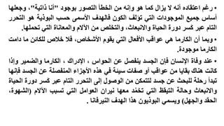 ‫• رغم اعتقاده أنه ال يزال كما هو وإنه من الخطأ التصور بوجود "أنا ذاتية"، وجعلها‬
‫أساس جميع الموجودات التي تؤلف الكون فالهدف األسمى حسب البوذية هو التحرر‬
‫التام عبر كسر دورة الحياة واالنبعاث، والتخلص من اآلالم والمعاناة التي تحملها.‬

‫• وبما أن الكارما هي عواقب األفعال التي يقوم األشخاص، فال خالص للكائن ما دامت‬
‫الكارما موجودة.‬
‫• عند وفاة اإلنسان فإن الجسد ينفصل عن الحواس ، اإلدراك ، الكارما والضمير وإذا‬
‫كانت هناك بقايا من عواقب أو صفات سيئة في هذه األجزاء المنفصلة عن الجسد فإنها‬
‫تبدأ رحلة للبحث عن جسد لتتمكن من الوصول إلى التحرر التام عبر كسر دورة الحياة‬
‫واالنبعاث وحالة التيقظ التي تخمد معها نيران العوامل التي تسبب اآلالم (الشهوة،‬
‫ُ‬
‫الحقد والجهل) ويسمي البوذيون هذا الهدف النيرفانا .‬

 