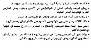‫• هناك مصطلح آخر في الهندوسية قريب من مفهوم الروح وهي أتمان ‪Atman‬‬
‫• ويمكن تعريفه بالجانب الخفي أو الميتافيزيقي في اإلنسان ويعتبره بعض المدارس‬
‫الفكرية الهندوسية أساس الكينونة‬
‫• ويمكن اعتبار أتمان كجزء من البراهما (الخالق األعظم) داخل كل إنسان.‬

‫• هناك اختالف وجدل عميق بين الهندوسيين انفسهم حول منشأ وغرض ومصير الروح‬
‫• فعلى سبيل المثال يعتقد الموحدون (أدفايدا) من الهندوس إن الروح سيتحد في النهاية‬
‫مع الخالق األعظم‬
‫• بينما يعتبر غير الموحدون (دفايتا) من الهندوس الروح ال صلة له على اإلطالق بالخالق‬
‫األعظم وإن الخالق لم يخلق الروح ولكن الروح تعتمد على وجود الخالق .‬

 