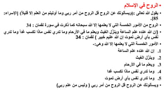 ‫• الروح في اإلسالم‬
‫• يقول هللا تعالى :(ويسألونك عن الروح قل الروح من أمر ربي وما أوتيتم من العلم إال قليال) [اإلسراء:‬
‫58].‬
‫• الروح من األمور الخمسة التي ال يعلمها إال هللا سبحانه كما ذكرت في سورة لقمان : 43‬
‫ّ‬
‫• (إن هللا عنده علم الساعة وينزل الغيث ويعلم ما في األرحام وما تدري نفس ماذا تكسب غدا وما تدري‬
‫نفس بأي أرض تموت إن هللا عليم خبير ) لقمان : 43‬
‫• األمور الخمسة التي ال يعلمها إال هللا وهي:-‬
‫1. إن هللا عنده علم الساعة‬
‫ّ‬
‫2. وينزل الغيث‬
‫3. ويعلم ما في األرحام‬
‫4. وما تدري نفس ماذا تكسب غدا‬
‫5. وما تدري نفس بأي أرض تموت‬
‫• ويسألونك عن الروح قل الروح من أمر ربي ( وليس من علم ربي)‬

 
