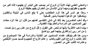 ‫• والمعنى العلمي لهذه اآلية أن الروح أمر يصعب على البشر أن يفهموه ألنه أكبر من‬
‫علمهم وعقولهم ومهما أوتي اإلنسان من العلم لن يفهم حقيقة الروح‬
‫• وهذا هو السر في هذا الرد المقتضب حتى ال يقع الناس في البلبلة والظنون‬
‫وينشغلوا عن الدعوة الجديدة بأمور فلسفية‬
‫• وقد ذهب المفسرون بعد ذلك إلى شتى التفاسير فمنهم من قال: إن هذا الرد معناه:‬
‫نهى المسلمين عن الدراسة والعلم بهذه القضية…‬
‫• بينما ذهب األكثرية بأنها لم تنص على القول: ( قل الروح من علم ربي ) بل نصت:‬
‫( من أمر ربي ) والفارق بينهما كبير وواضح‬
‫• ومن هنا فلم يتوقف علماء المسلمين عن الكتابة والدراسة في هذا الموضوع من‬
‫ذلك :كتاب ( الروح) البن القيم وكتاب ( عالم األرواح العجيب) للسيد حسن األبطحي‬
‫وعشرات الكتب على مر العصور.‬

 