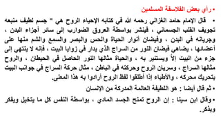 ‫• رأي بعض الفالسفة المسلمين‬

‫• قال اإلمام حامد الغزالي رحمه هللا في كتابه اإلحياء الروح هي " جسم لطيف منبعه‬
‫تجويف القلب الجسماني ، فينشر بواسطة العروق الضوارب إلى سائر أجزاء البدن ،‬
‫وجريانه في البدن ، وفيضان أنوار الحياة والحس والبصر والسمع والشم منها على‬
‫أعضائها ، يضاهي فيضان النور من السراج الذي يدار في زوايا البيت ، فإنه ال ينتهي إلى‬
‫جزء من البيت إال ا ويستنير به ، والحياة مثالها النور الحاصل في الحيطان ، والروح‬
‫مثالها السراج ، وسريان الروح وحركته في الباطن ، مثال حركة السراج في جوانب البيت‬
‫بتحريك محركه ، واألطباء إذا أطلقوا لفظ الروح أرادوا به هذا المعنى.‬
‫• ثم قال أيضا : هو اللطيفة العالمة المدركة من اإلنسان‬

‫• وقال ابن سينا : إن الروح تمنح الجسد المادي ، بواسطة النفس كل ما يتخيل ويفكر‬
‫ويذكر.‬

 