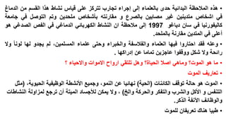 ‫• هذه المالحظة البدائية حدى بالعلماء إلى إجراء تجارب تتركز على قياس نشاط هذا القسم من الدماغ‬
‫في اشخاص متدينين غير مصابين بالصرع و مقارنته بأشخاص ملحدين وتم التوصل في جامعة‬
‫كاليفورنيا في سان دياغو 7991 إلى مالحظة ان النشاط الكهربائي الدماغي في الفص الصدغي هو‬
‫أعلى في المتدين مقارنة بالملحد.‬
‫• وعله فقد احتاروا فيها العلماء والفالسفة والخبراء وحتى علماء المسلمين، لم يجدو لها لونا وال‬
‫رائحة وال شكل ووقفوا عاجزين تماما عن إدراكها .‬
‫• ما هو الموت؟ وماهي اصال الحياة؟ وهل تلتقي ارواح االموات واالحياء ؟‬
‫• تعاريف الموت‬

‫• الموت هو حالة توقف الكائنات (الحية) نهائيا عن النمو، وجميع األنشطة الوظيفية الحيوية، (مثل‬
‫التنفس و األكل والشرب والتفكر والحركة والخ) ، وال يمكن لألجساد الميتة أن ترجع لمزاولة النشاطات‬
‫والوظائف اآلنفة الذكر.‬
‫• طبيا هناك تعريفان للموت‬

 