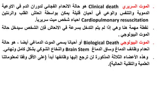‫‪‬‬

‫‪‬‬

‫‪‬‬

‫‪‬‬

‫الموت السريري ‪ Clinical death‬هو حالة االنعدام الفجائي لدوران الدم في االوعية‬
‫الدموية والتنفس والوعي في أحيان قليلة يمكن بواسطة انعاش القلب والرئتين‬
‫‪ Cardiopulmonary resuscitation‬احياء شخص ميت سريريا.‬

‫نقطة مهمة هنا وهي إذا لم يتم التدخل بسرعة في االنعاش فإن الشخص سيدخل حالة‬
‫الموت البيولوجي .‬
‫الموت البيولوجي ‪ Biological Death‬أو أحيانا يسمى الموت الدماغي أيضا ، هو حالة‬
‫انعدام وظائف الدماغ وساق الدماغ ‪ Brain Stem‬والنخاع الشوكي بشكل كامل ونهائي.‬
‫وهذه األعضاء الثالثة المذكورة لن ترجع إليها وظائفها أبدا (على األقل وفقا لمعلوماتنا‬
‫العلمية والتقنية الحالية).‬

 