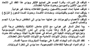 ‫•‬
‫•‬
‫•‬
‫•‬
‫•‬

‫•‬
‫•‬

‫تتوقف كل الدورات، وقدرة الجسم على تصنيع ‪ ,ATP‬ويؤدي هذا الفقد إلى االتحاد‬
‫الدائم بين األكتين والميوسين وحدوث صالبة العضالت.‬
‫تتوقف عملية إمداد الجسم باألكسجين، وتصبح التفاعالت بداخله غير هوائية.‬
‫يتوقف إمداد الجسم بالفيتامينات، ومضادات األكسدة، وحدوث أكسدة الدهون ( التزنخ )‬
‫بالتدريج.‬
‫تتوقف األعصاب والهرمونات عن عملها؛ مما يؤدي إلى انخفاض درجة حرارة الجسم‬
‫وتتصلب الدهون.‬
‫يبدأ تحلل السكر غير هوائي، مع إنتاج حامض الالكتيك بانخفاض درجة األس‬
‫الهيدروجيني إلى 5.5، وهذا بدوره يؤدي إلى تحرر اإلنزيمات الليسوسومية‬
‫وتجزئتها للبروتينات الليفية التي تساعد في عملية تطرية الجثة، وبجانب ذلك حدوث‬
‫تندره البروتينات، وتبادل األيونات األحادية مع األيونات الثنائية داخل العضالت.‬
‫تفقد الكريات الدم البيضاء القدرة على مهاجمة الميكروبات مسببة الفساد.‬
‫تراكم المواد الوسطية للتفاعالت الكيموحيوية، مما يؤدي إلى تنطرة البروتينات.‬

 