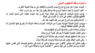 ‫• الموت وفقا للمفهوم الديني‬
‫•‬
‫•‬
‫•‬
‫•‬
‫•‬
‫•‬
‫•‬
‫•‬
‫•‬
‫•‬

‫الموت عبارة عن خروج الروح جسم اإلنسان واالنتقال إلى مرحلة الحياة األخرى.‬
‫أغلب االديان ال تحدد ماهية الروح هذه والكل يقول بأن هذا سر من أسرار اإلله.‬
‫ّ‬
‫يؤمن أتباع الديانات السماوية بأن هناك حياة أخرى بعد الموت تعتمد على أيمان البشر أو‬
‫أفعالهم فينالون العقاب في النار أو الثواب في الجنّة‬
‫اإلسالم يقول بان الروح هي من علم الغيب عند هللا.‬
‫ويؤمن أتباع الديانة البوذية بدورة من الوالدة، الموت وإعادة الوالدة ال يخرج منها اإلنسان إال‬
‫بالوعي الكامل لحقيقة الوجود.‬
‫وتؤمن ديانات أخرى بتناسخ األرواح كالهندوسية.‬
‫وفي الكتب العلمية الطبية ال يتم ذكر كلمة الروح بتاتا‬
‫ومن هنا نستطيع تعريف الموت وهو مفارقة الروح للجسد.‬
‫وفي نفس الوقت يعتبر كل موت وفاة وليست كل وفاة موتا.‬
‫يقول تعالى"هللا يتوفّى األنفس حين موتها والتي لم تمت في منامها فيمسك التي قضى عليها‬
‫الموت ويرسل األخرى إلى أجل مسمى "، فالموت شيء والوفاة شيء آخر ،‬
‫ّ‬

 