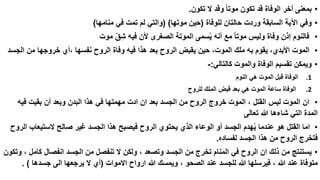 ‫• بمعنى أخر الوفاة قد تكون موتا وقد ال تكون.‬
‫• وفي اآلية السابقة وردت حالتان للوفاة (حين موتها) (والتي لم تمت في منامها)‬
‫• فالنوم إذن وفاة وليس موتا مع أنه يسمى الموتة الصغرى ألن فيه شق موت‬
‫ّ‬
‫• الموت األبدي، يقوم به ملك الموت، حين يقبض الروح بعد هذا فيه وفاة الروح نفسها ،أي خروجها من الجسد‬
‫• ويمكن تقسيم الوفاة والموت كالتالي:-‬
‫1.‬

‫الوفاة قبل الموت هي النوم‬

‫2.‬

‫الوفاة ساعة الموت هي بعد قبض الملك للروح‬

‫• ان الموت ليس القتل ، الموت خروج الروح من الجسد بعد ان ادت مهمتها في هذا البدن وبعد أن بقيت فيه‬
‫المدة التي شاءها هللا تعالى‬
‫• اما القتل هو عندما يهدم الجسد أو الوعاء الذي يحتوي الروح فيصبح هذا الجسد غير صالح الستيعاب الروح‬
‫فتخرج الروح من هذا الجسد لفساده.‬
‫• يستنتج من ذلك ان الروح في المنام تخرج من الجسد وتصعد ، ولكن ال تنفصل من الجسد انفصال كامل ، وتكون‬
‫متوفاة عند هللا ، فيرسلها هللا للجسد عند الصحو ، ويمسك هللا ارواح االموات (أي ال يرجعها الى جسدها ) .‬

 