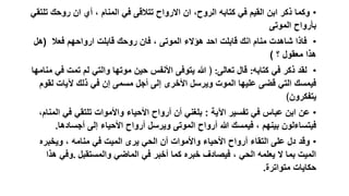 ‫• وكما ذكر ابن القيم في كتابه الروح، ان االرواح تتالقى في المنام ، أي ان روحك تلتقي‬
‫بأرواح الموتى‬
‫• فاذا شاهدت منام انك قابلت احد هؤالء الموتى ، فان روحك قابلت ارواحهم فعال (هل‬
‫هذا معقول ؟ )‬
‫• لقد ذكر في كتابه: قال تعالى: ﴿ هللا يتوفى األنفس حين موتها والتي لم تمت في منامها‬
‫فيمسك التي قضى عليها الموت ويرسل األخرى إلى أجل مسمى إن في ذلك آليات لقوم‬
‫يتفكرون﴾‬
‫• عن ابن عباس في تفسير اآلية : بلغني أن أرواح األحياء واألموات تلتقي في المنام،‬
‫فيتساءلون بينهم ، فيمسك هللا أرواح الموتى ويرسل أرواح األحياء إلى أجسادها.‬
‫• وقد دل على التقاء أرواح األحياء واألموات أن الحي يرى الميت في منامه ، ويخبره‬
‫الميت بما ال يعلمه الحي ، فيصادف خبره كما أخبر في الماضي والمستقبل .وفي هذا‬
‫حكايات متواترة.‬

 