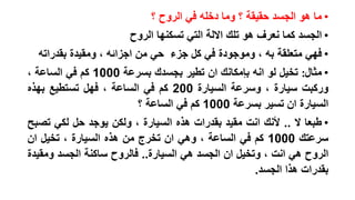 ‫• ما هو الجسد حقيقة ؟ وما دخله في الروح ؟‬
‫• الجسد كما نعرف هو تلك االلة التي تسكنها الروح‬

‫• فهي متعلقة به ، وموجودة في كل جزء حي من اجزائه ، ومقيدة بقدراته‬
‫• مثال: تخيل لو انه بإمكانك ان تطير بجسدك بسرعة 0001 كم في الساعة ،‬
‫وركبت سيارة ، وسرعة السيارة 002 كم في الساعة ، فهل تستطيع بهذه‬
‫السيارة ان تسير بسرعة 0001 كم في الساعة ؟‬
‫• طبعا ال .. ألنك انت مقيد بقدرات هذه السيارة ، ولكن يوجد حل لكي تصبح‬
‫سرعتك 0001 كم في الساعة ، وهي ان تخرج من هذه السيارة ، تخيل ان‬
‫الروح هي انت ، وتخيل ان الجسد هي السيارة.. فالروح ساكنة الجسد ومقيدة‬
‫بقدرات هذا الجسد.‬

 