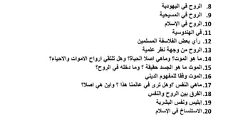 ‫8. الروح في اليهودية‬
‫9. الروح في المسيحية‬
‫01. الروح في اإلسالم‬
‫11. في الهندوسية‬
‫21. رأي بعض الفالسفة المسلمين‬
‫31. الروح من وجهة نظر علمية‬
‫41. ما هو الموت؟ وماهي اصال الحياة؟ وهل تلتقي ارواح االموات واالحياء؟‬
‫51. الموت ما هو الجسد حقيقة ؟ وما دخله في الروح؟‬
‫61. الموت وفقا للمفهوم الديني‬
‫71. ماهي النفس ؟وهل ترى في عالمنا هذا ؟ واين هي اصال؟‬
‫81. الفرق بين الروح والنفس‬
‫91. إبليس ونفس البشرية‬
‫02. االستنساخ في اإلسالم‬

 