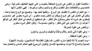 ‫• خالصة القول ان النفس هي الروح المتعلقة بالجسد و التي عليها التكاليف الشرعية ، وهي‬
‫االحاسيس واالنفعاالت مثل الغضب والفرح والحب والكره وغيرها ، فهي النفس ذاتها‬
‫• مع العلم ان النفس ال تنفصل عن الروح ، ولكنها تتحد بها ، وتصبح مع الروح شيئا واحدا ،‬
‫ولكن في األصل هي غير الروح ويقال ان النفس جسد معنوي ، أي شيء معنوي غير محسوس‬
‫(معنوي هو شيء له معنى ومدلول مثل النظر ، هل تستطيع ان تصف لي شكل النظر في الواقع‬
‫؟ نعرف ان اداة العين هي التي تنظر ، والعين محسوسة ، ولكن النظر شيء معنوي‬
‫• والنفس هي القوة المدركة‬

‫• وهي القوة التي تشعر باأللم واللذّة والخوف والسرور والحزن‬
‫• وهي القوة الناطقة .‬
‫• وما الجسم إال ّ آلة لتنفيذ مآرب النفس، كما يقول الفالسفة االسالميون، وليست األجهزة‬
‫الحسية والدماغ إال ّ أدوات يستخدمها اإلنسان (الكيان الروحي) لفهم العالم المادي والتعامل معه‬
‫ّ‬

 