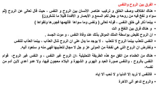 ‫• الفرق بين الروح والنفس‬
‫• هناك اختالف وصف الخلق و تركيب عناصر االنسان بين الروح و النفس ، حيث قال تعالى عن الروح (ثم‬
‫سواه و نفخ فيه من روحه و جعل لكم السمع و األبصار و األفئدة قليال ما تشكرون)‬
‫• بينما ذكر في خلق النفس ، قوله تعالى ( ونفس وما سواها فألهمها فجورها وتقواها )‬
‫• و هناك فرق بين النفخ و الت‬
‫• ان الروح تقبض بواسطة الملك الموكل بذلك عند وفاة النفس ، و موت الجسد .‬
‫• النفس تتعذب بينما الروح ال تتعذب ، ال يوجد ما يدل على ان الروح تنال العذاب ، بينما العذاب للنفس‬
‫• ونفترض ان الروح التي هي نفخة من المولى عز و جل ال مجال لتعذيبها فهي منه و ستعود أليه.‬
‫• هناك من العلماء من اتفق مع هذه الطريقة التحليلية ،ان الروح غير النفس ، و النفس غير الروح، قوام‬
‫النفس بالروح ، والنفس صورة العبد و الهوى و الشهوة و البالء معجون فيها، وال عدو أعدي ألبن آدم من‬
‫نفسه،‬
‫• فالنفس ال تريد إال الدنيا و ال تحب آال إياه‬

‫• والروح تدعو ألي اآلخرة‬

 