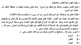 ‫• وجعل الهوى تبعا للنفس والشيطان‬

‫• نتبع النفس والهوى والملك مع العقل مع الروح، وهللا تعالى يمدهما بإلهامه و توفيقة أوقف أمر‬
‫البحث عن الروح‬
‫• لقوله تعالى ( و يسئلونك عن الروح قل الروح من امر ربي و ما اوتيتم من العلم اال قليال )‬
‫• بينما فتح باب البحث عن النفس ، لقوله تعالى (وفي انفسكم افال تبصرون )و قال تعالى ( وأشهدهم‬
‫على أنفسهم ألست بربكم لما خلق هللا االرواح كلها قبل خلق األجساد وهي مرحلة الروح بال جسد‬
‫اشهدها على انفسها وفي هذه المرحلة ال إدراك فالنفس هي تعلق الروح باإلنسان السوي . ومن هنا …‬
‫ّ‬
‫نستنتج ان االنسان يتركب من من ثالث عناصر وهي :-‬
‫• السوي . ومن هنا … نستنتج ان االنسان يتركب من من ثالث عناصر وهي :-‬
‫ّ‬

‫• 1.‬

‫الروح‬

‫• 2.‬

‫النفس‬

‫• 3.‬

‫الجسد‬

 