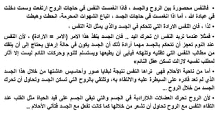 ‫• فالنفس محصورة بين الروح والجسد ، فاذا انغمست النفس في حاجات الروح ارتفعت وسمت دخلت‬
‫في عبادة هللا ، أما اذا انغمست في حاجات الجسد ، اتباع الشهوات المحرمة، انحطت وهبطت‬

‫• لذا ، فان النفس االرادة التي تتحكم في الجسد والذي يمثل الة النفس ،‬
‫• فمثال عندما تريد النفس ان تحرك اليد .. فان الجسد ينفذ هذا االمر (االمر = االرادة) ، ألن النفس‬
‫عند النوم تعجز أن تتحكم بالجسد مهما أرادة ذلك أن الجسد يكون في حالة إرهاق يحتاج إلى أن ينفك‬
‫من مطالب النفس التي تظنيه وتنهكه فيأبى أن يطيعها ويستسلم للنوم وحركات النائم ليست إال أثار‬
‫لمطلب نفسيه الزالت تسكن عقل النائم«‬
‫• أما من ناحية األحالم فهى تراها النفس نتيجة لبقايا صور وأحاسيس عاشتها من خالل هذا الجسد‬
‫الذي لم تعد قادره على السيطرة عليه وااللتقاء به، وتلتقي بالروح التي تسكن الجسد وتحاول أن تحرك‬
‫الجسد من خالل الروح …‬
‫• ألن الروح تحرك العضالت الالإرادية في الجسم والتي تبقي الجسم على قيد الحياة مثل القلب عند‬
‫التقاء النفس مع الروح تحاول أن تشعر من خاللها كما كانت تفعل مع الجسد فتأتي األحالم ..‬

 