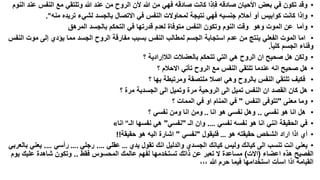 ‫• وقد تكون في بعض األحيان صادقه فإذا كانت صادقه فهي من هللا ألن الروح من عند هللا وتلتقي مع النفس عند النوم‬
‫• وإذا كانت كوابيس أو أحالم جنسيه فهي نتيجة لمحاوالت النفس في االتصال بالجسد لشيء تريده منه".‬
‫• وأما عن الموت وهو وقت النوم وتكون النفس متوفاة لعدم قدرتها في التحكم بالجسد المرهق‬
‫• اما الموت الفعلي ينتج من عدم استجابة الجسم لمطالب النفس بسبب مفارقة الروح الجسد مما يؤدي إلى موت النفس‬
‫وفناء الجسم كليا.‬
‫• ولكن هل صحيح ان الروح هي التي تتحكم بالعضالت الالإرادية ؟‬
‫• هل صحيح انه عندما تلتقي النفس مع الروح تأتي االحالم ؟‬
‫• فكيف تلتقي النفس بالروح وهي اصال ملتصقة ومرتبطة بها ؟‬
‫• هل كان القصد ان النفس تميل الى الروحية مرة وتميل الى الجسدية مرة ؟‬
‫• وما معنى "تتوفى النفس " في المنام او في الممات ؟‬
‫• هل انا هو نفسي .. وهل نفسي هو انا .. ومن انا ومن نفسي ؟‬
‫• في الحقيقة انني انا هو نفسه نفسي …. وان الـ "نفسي" هي نفسها الـ" انا«‬
‫• أي اذا اراد الشخص حقيقته هو … فليقول "نفسي " اشارة اليه هو حقيقة!!‬
‫• يعني انت تنسب الى كيانك وليس كيانك الجسدي والدليل انك تقول يدي … عقلي …. رجلي .… رأسي …. يعني بالعربي‬
‫الفصيح هذه اعضاء (االت) مساعدة ال تعبر عن ذاتك تستخدمها لفهم عالمك المحسوس فقط .. وتكون شاهدة عليك يوم‬
‫القيامة اذا اسأت استخدامها فيما حرم هللا ،،،‬

 