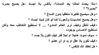 ‫• ماذا يحدث لحالنا بعد الممات؟، بأنفس بال اجساد ،هل يصبح بصرنا‬
‫"بصيرة" ؟‬
‫• وهل سيصبح تفكيرنا منطقيا بدون الدماغ ؟‬

‫• وهل يصبح احاسيسنا وشعورنا كما لو كان لدينا اجساد ؟‬
‫• كيف نتنقل وكيف نرى العالم المادي؟ .… ال نستطيع التخاطب معه ولكن‬
‫نستطيع االحساس بوجوده‬
‫• سوف نموت عاجال ام اجال فكر كيف تكون بال جسد ؟‬
‫• كيف تكون بال عقل او يد او أي عضو ؟‬

‫• هل تعتقد انك تتنفس ؟‬

 