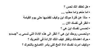 ‫• هل تعتقد انك تحس ؟‬

‫• اما منعم واما معذب ….‬
‫• ماذا عن فترة موتك اين وكيف تقضيها حتى يوم القيامة‬

‫• انظر في نفسك االن …‬
‫• تحسس نفسك اين هي ؟‬

‫• وتحسس روحك اين هي ؟ انظر الى هذه االداة التي تسمى بـ "جسد«‬
‫• حرك اعضائك وتفكر كيف اتتك االرادة في التحريك ؟‬

‫• وكيف امرت نفسك اداة المخ لكي يأمر االصابع بالتحرك ؟‬

 