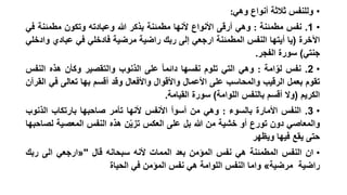 ‫• وللنفس ثالثة أنواع وهي:‬
‫• 1. نفس مطمئنة : وهي أرقى األنواع ألنها مطمئنة بذكر هللا وعبادته وتكون مطمئنة في‬
‫اآلخرة (يا أيتها النفس المطمئنة ارجعي إلى ربك راضية مرضية فادخلي في عبادي وادخلي‬
‫جنتي) سورة الفجر.‬
‫• 2. نفس لوامة : وهي التي تلوم نفسها دائما على الذنوب والتقصير وكأن هذه النفس‬
‫ّ‬
‫تقوم بعمل الرقيب والمحاسب على األعمال واألقوال واألفعال وقد أقسم بها تعالى في القرآن‬
‫الكريم (وال أقسم بالنفس اللوامة) سورة القيامة.‬

‫• 3. النفس األمارة بالسوء : وهي من أسوأ األنفس ألنها تأمر صاحبها بارتكاب الذنوب‬
‫والمعاصي دون تورع أو خشية من هللا بل على العكس تزيّن هذه النفس المعصية لصاحبها‬
‫حتى يقع فيها ويظهر‬
‫• ان النفس المطمئنة هي نفس المؤمن بعد الممات ألنه سبحانه قال "«ارجعي الى ربك‬
‫راضية مرضية» واما النفس اللوامة هي نفس المؤمن في الحياة‬

 