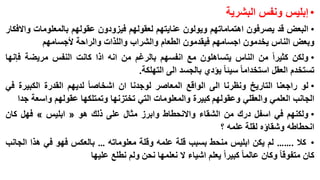 ‫• إبليس ونفس البشرية‬
‫• البعض قد يصرفون اهتماماتهم ويولون عنايتهم لعقولهم فيزودون عقولهم بالمعلومات واالفكار‬
‫وبعض الناس يخدمون اجسامهم فيقدمون الطعام والشراب واللذات والراحة ألجسامهم‬

‫• ولكن كثيرا من الناس يتساهلون مع انفسهم بالرغم من انه اذا كانت النفس مريضة فإنها‬
‫تستخدم العقل استخداما سيئا يؤدي بالجسد الى التهلكة.‬
‫• لو راجعنا التاريخ ونظرنا الى الواقع المعاصر لوجدنا ان اشخاصا لديهم القدرة الكبيرة في‬
‫الجانب العلمي والعقلي وعقولهم كبيرة والمعلومات التي تختزنها وتمتلكها عقولهم واسعة جدا‬
‫• ولكنهم في اسفل درك من الشقاء واالنحطاط وابرز مثال على ذلك هو « ابليس » فهل كان‬
‫انحطاطه وشقاؤه لقلة علمه ؟‬
‫• كال .…… لم يكن ابليس منحط بسبب قلة علمه وقلة معلوماته … بالعكس فهو في هذا الجانب‬
‫كان متفوقا وكان عالما كبيرا يعلم اشياء ال نعلمها نحن ولم نطلع عليها‬

 