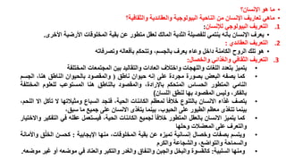 ‫• ما هو اإلنسان؟‬
‫• ماهي تعاريف اإلنسان من الناحية البيولوجية والعقائدية والثقافية؟‬
‫1. التعريف البيولوجي لإلنسان:‬
‫• يعرف اإلنسان بأنه ينتمي للفصيلة الثدية المالك لعقل متطور عن بقية المخلوقات األرضية األخرى.‬
‫2. التعريف العقائدي :‬
‫• هو تلك الروح الكامنة داخل وعاء يعرف بالجسم، وتتحكم بأفعاله وتصرفاته‬
‫3. التعريف الثقافي والغذائي والخصال:‬
‫• يتميز بتعدد اللغات واللهجات واختالف العادات والتقاليد بين المجتمعات المختلفة‬
‫• كما يصفه البعض بصورة مجردة على إنه حيوان ناطق ( والمقصود بالحيوان الناطق هنا، الجسم‬
‫النامي المتطور الحساس المتحكم باإلرادة، والمقصود بالناطق هنا المستوعب للعلوم المختلفة‬
‫بالفكر، وليس المقصود بها لنطق اللسان)‬
‫• يتصف غذاء االنسان بالتنوع خالفا لمعظم الكائنات الحية، فنجد السباع ومثيالتها ال تأكل اال اللحم،‬
‫بينما تتغذى معظم الطيور على الحبوب، بينما يتغذى االنسان على جميع ما سبق،‬
‫• كما يتميز االنسان بالعقل المتطور خالفا لجميع الكائنات الحية، فيستعمل عقله في التفكير واالختيار‬
‫والتعرف على المعضالت وحلها‬
‫• ويتسم بصفات وخصال إنسانية تميزه عن بقية المخلوقات، منها اإليجابية : كحسن الخلُق واألمانة‬
‫والسماحة والتواضع، والشجاعة والكرم‬
‫• ومنها السلبية: كالقسوة والبخل والجبن والنفاق والغدر والتكبر والعناد في موضعه أو غير موضعه.‬

 