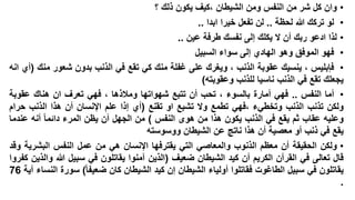 ‫• وان كل شر من النفس ومن الشيطان ،كيف يكون ذلك ؟‬
‫• لو تركك هللا لحظة .. لن تفعل خيرا ابدا ..‬
‫• لذا ادعو ربك أن ال يكلك إلى نفسك طرفة عين ..‬
‫• فهو الموفق وهو الهادي إلى سواء السبيل‬
‫• فإبليس ، ينسيك عقوبة الذنب ، ويغرك على غفلة منك كي تقع في الذنب بدون شعور منك (أي انه‬
‫يجعلك تقع في الذنب ناسيا للذنب وعقوبته)‬
‫• أما النفس .. فهي أمارة بالسوء ، تحب أن تتبع شهواتها ومالذها ، فهي تعرف ان هناك عقوبة‬
‫ولكن تذنب الذنب وتخطيء ،فهي تطمع وال تشبع او تقنع (أي إذا علم اإلنسان أن هذا الذنب حرام‬
‫وعليه عقاب ثم يقع في الذنب يكون هذا من هوى النفس ) من الجهل أن يظن المرء دائما أنه عندما‬
‫يقع في ذنب أو معصية أن هذا ناتج عن الشيطان ووسوسته‬
‫• ولكن الحقيقة أن معظم الذنوب والمعاصي التي يقترفها اإلنسان هي من عمل النفس البشرية وقد‬
‫قال تعالى في القرآن الكريم أن كيد الشيطان ضعيف (الذين آمنوا يقاتلون في سبيل هللا والذين كفروا‬
‫يقاتلون في سبيل الطاغوت فقاتلوا أولياء الشيطان إن كيد الشيطان كان ضعيفا) سورة النساء آية 67‬
‫.‬

 
