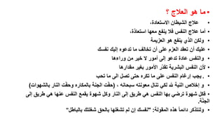 ‫• ما هو العالج ؟‬
‫• عالج الشيطان االستعادة،‬
‫• أما عالج النفس فال ينفع معها استعاذة،‬
‫• ولكن الذي ينفع هو العزيمة‬
‫• عليك أن تعقد العزم على أن تخالف ما تدعوه إليك نفسك‬
‫• والنفس عادة تدعو إلى أمور ال خير من وراءها‬
‫• ألن النفس البشرية تقد ّر األمور بغير مقدارها‬
‫• . يجب إرغام النفس على ما تكره حتى تصل الى ما تحب‬
‫• و إخالص النية هلل لكي تنال معونته سبحانه ، (حفّت الجنة بالمكاره وحفّت النار بالشهوات)‬
‫• فكل شهوة ترضي بها النفس هي طريق إلى النار وكل شهوة يقمع النفس عنها هي طريق إلى‬
‫الجنّة.‬
‫• ولنتذكر دائما هذه المقولة: "نفسك إن لم تشغلها بالحق شغلتك بالباطل"‬

 