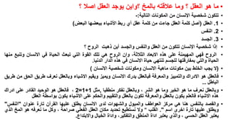 ‫• ما هو العقل ؟ وما عالقته بالمخ ؟واين يوجد العقل اصال ؟‬
‫•‬
‫•‬
‫•‬
‫•‬
‫•‬
‫•‬
‫•‬
‫•‬

‫•‬
‫•‬

‫تتكون شخصية اإلنسان من المكونات التالية:-‬
‫1. العقل (أصل كلمة العقل جاءت من كلمة عقل أي ربط األشياء ببعضها البعض)‬
‫2. النفس‬
‫3. الجسد‬
‫إذا شخصية اإلنسان تتكون من العقل والنفس والجسد أين ذهبت الروح ؟‬
‫الروح فهي المهيمنة على هذه االبعاد الثالثة، وان الروح هي تلك القوة التي تبعث الحياة في االنسان وتنبع منها‬
‫الحياة والتي بمفارقتها للجسم تنتهي حياة االنسان في هذه الدار الدنيا.‬
‫(ال يجب الخلط بين مكونات ماهية االنسان ومكونات شخصية االنسان )‬
‫فالعقل هو االدراك والتمييز والمعرفة فبالعقل يدرك االنسان ويميز ويقيم االشياء وبالعقل نعرف طريق الحق من طريق‬
‫الباطل …‬
‫وبالعقل نعرف ما هو الخير وما هو الشر ، وبالعقل نفكر منطقيا ,مثل 1+1=2 ، فالعقل هو الوحيد القادر على ادراك‬
‫هذه االشياء فالعلم يكون بالعقل والمعرفة تكون بالعقل والتقييم والحكم على االشياء يكون بواسطة العقل‬
‫والقصد بالنفس هنا هي مركز العواطف والميول والشهوات لدى االنسان يطلق عليها القرآن تارة عنوان "النفس"‬
‫ويطلق عليها تارة اخرى اسم ". القلب " وال نستطيع تحديد مكان العقل الفعلي صراحة ، وكل ما نعرفه هو المخ الذي‬
‫يعتبر العقل الحسي ، والذي يعتبر اداة المنطق والتفكير، واداة الخيال واالبتداع.‬

 