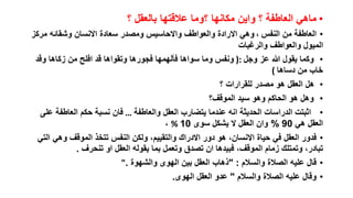 ‫• ماهي العاطفة ؟ واين مكانها ؟وما عالقتها بالعقل ؟‬
‫• العاطفة من النفس ، وهي االرادة والعواطف واالحاسيس ومصدر سعادة االنسان وشقائه مركز‬
‫الميول والعواطف والرغبات‬
‫• وكما يقول هللا عز وجل :) ونفس وما سواها فألهمها فجورها وتقواها قد افلح من زكاها وقد‬
‫خاب من دساها (‬
‫• هل العقل هو مصدر للقرارات ؟‬
‫• وهل هو الحاكم وهو سيد الموقف؟‬
‫• اثبتت الدراسات الحديثة انه عندما يتضارب العقل والعاطفة … فان نسبة حكم العاطفة على‬
‫العقل هي 09 % وان العقل ال يشكل سوى 01 % ،‬
‫• فدور العقل في حياة االنسان، هو دور االدراك والتقييم، ولكن النفس تتخذ الموقف وهي التي‬
‫تبادر، وتمتلك زمام الموقف، فبيدها ان تصدق وتعمل بما يقوله العقل او تنحرف .‬
‫• قال عليه الصالة والسالم : "ذهاب العقل بين الهوى والشهوة ."‬
‫• وقال عليه الصالة والسالم " عدو العقل الهوى.‬

 