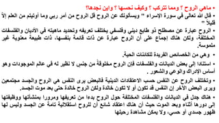‫• ماهي الروح ؟ ومما تتركب ؟ وكيف نحسها ؟ واين نجدها؟‬
‫• قال هللا تعالى في سورة اإلسراء " ويسألونك عن الروح قل الروح من أمر ربي وما أوتيتم من العلم إالا‬
‫قليال "‬
‫• الروح عبارة عن مصطلح ذو طابع ديني وفلسفي يختلف تعريفه وتحديد ماهيته في األديان والفلسفات‬
‫المختلفة، ولكن هناك إجماع على أن الروح عبارة عن ذات قائمة بنفسها، ذات طبيعة معنوية غير‬
‫ملموسة.‬
‫• وهي من الخصائص الفريدة للكائنات الحية.‬
‫• استنادا إلى بعض الديانات والفلسفات فإن الروح مخلوقة من جنس ال نظير له في عالم الموجودات وهو‬
‫أساس اإلدراك والوعي والشعور .‬
‫• وتختلف الروح عن النفس حسب االعتقادات الدينية فالبعض يرى النفس هي الروح والجسد مجتمعين‬
‫ويرى البعض اآلخر إن النفس قد تكون أو ال تكون خالدة ولكن الروح خالدة حتى بعد موت الجسد.‬
‫• هناك جدل في الديانات والفلسفات المختلفة حول الروح بدءا من تعريفها ومرورا بمنشأتها ووظيفتها‬
‫إلى دورها أثناء وبعد الموت حيث أن هناك اعتقاد شائع أن للروح استقاللية تامة عن الجسد وليس لها‬
‫ظهور جسدي أو حسي، وال يمكن مشاهدة رحيلها‬

 