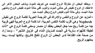 ‫• ويعتقد البعض أن مفارقة الروح للجسد هي تعريف للموت ويذهب البعض اآلخر إلى‬
‫االعتقاد أن الروح تقبض في حالتي الموت والنوم، ففي حالة الموت تقبض الروح وتنتهي‬
‫حياة الجسد، وفي حالة النوم تقبض الروح ويظل الجسد حيا.‬

‫• المزيد عن الروح والنفس واإلدراك في الترجمة العبرية لكلمة الروح هي نفيش‬
‫‪ Nephesh‬وهي أقرب لكلمة النفس العربية، أما كلمة الروح العربية فهي قريبة‬
‫جدا من كلمة ريح مما جعل البعض يعتقد أن مصدر ومعنى كلمة الروح هي "ذات‬
‫ْ‬
‫ْ‬
‫ْ‬
‫لطيفة كالهواء سارية في الجسد كسريان الماء في عُروق الشَّجر" ، ومما زاد‬
‫ُ‬
‫من صحة هذه القناعة لدى البعض أن الروح تنفخ كالريح، ولكنها ليست ريحا‬
‫بمفهوم الريح.‬

 