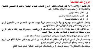 ‫• الروح عند الفالسفة‬
‫• قام أفالطون (724 - 743 قبل الميالد) باعتبار الروح كأساس لكينونة اإلنسان والمحرك األساسي لإلنسان‬
‫واعتقد بأن الروح يتكون من 3 أجزاء متناغمة وهي‬
‫1.‬
‫2.‬

‫•‬

‫•‬
‫•‬
‫•‬

‫النفس -:المتطلبات العاطفة أو الشعور‬

‫3.‬

‫•‬

‫العقل -:حفظ التوازن‬
‫الرغبة -:المتطلبات الجسدية‬

‫وأعطى أفالطون مثاال لتوضيح وجهة نظره باستخدام عربة يقودها حصان، فللحصان حسب أفالطون قوتان‬
‫محركتان وهما النفس والرغبة ويأتي العقل ليحفظ التوازن.‬
‫بعد أفالطون قام أرسطو (483 - 223 قبل الميالد) بتعريف الروح كمحور رئيسي للوجود ولكنه لم يعتبر الروح‬
‫وجودا مستقال عن الجسد أو شيئا غير ملموس يسكن الجسد‬
‫فاعتبر أرسطو الروح مرادفا للكينونة ولم يعتبر الروح كينونة خاصة تسكن الجسد‬
‫واستخدم أرسطو السكين لتوضح فكرته فقال إنه إذا افترضنا إن للسكين روحا فإن عملية القطع هي الروح‬
‫وعليه و حسب أرسطو فإن الغرض الرئيسي للكائن هو الروح‬
‫وبذلك يمكن االستنتاج إن أرسطو لم يعتبر الروح شيئا خالدا فمع تدمير السكين ينعدم عملية القطع .‬

 