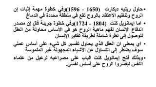 ‫• حاول رينيه ديكارت )0561 - 6951(وفي خطوة مهمة إثبات إن‬
‫الروح وتنظيم االعتقاد بالروح تقع في منطقة محددة في الدماغ‬
‫• اما إيمانويل كنت )4081 - 4271(وفي خطوة جريئة قال إن مصدر‬
‫اندفاع اإلنسان لفهم ماهية الروح هو في األساس محاولة من العقل‬
‫للوصول إلى نظرة شاملة لطريقة تفكير اإلنسان‬
‫• اي بمعنى ان العقل الذي يحاول تفسير كل شيء على أساس عملي‬
‫سوف يضطر إلى التساؤل عن األشياء المجهولة غير الملموسة‬
‫• وبذلك فتح إيمانويل كنت الباب على مصراعيه لرعيل من علماء‬
‫النفس ليفسروا الروح على أساس نفسي.‬

 