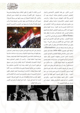 ‫الدر�س الثانى : فى فقه التفاو�ض االجتماعى و�أ�سفار‬
‫التفاو�ض ال�سيا�سى والتجارى هناك �أدب�ي��ات يجب �أن‬
‫ُت��راع��ى و�إال كانت النهايات خ�سرانا م��ؤك��دا. والرا�صد‬
‫املحايد لتجاوب (الإخ� ��وان) خا�صة وب��اق��ى الف�صائل‬
‫من �سلفيني وليرباليني وغريهم مع �آليات التفاو�ض فى‬
‫�إدارة ال�ش�أن امل�صرى ملا بعد الثورة ، يدرك �أنهم مل يكن‬
‫لديهم احلد الأدنى من تفعيل التفاو�ض الفعال ل�صاحلهم‬
‫واغتنام الفر�ص، فقد تخندقوا فى خندق ما يطلق عليه‬
‫(‪ )All or None‬لنح�صل على كل �شيء �أو ال �شيء...‬
‫خا�صة الإخوان... وها هى الكرة ُتعيد الالعبني �إىل املربع‬
‫الأول. نعم ال �شيء هو الأف�ضل من بع�ض ال�شيء!! . بينما‬
‫بقليل من احلنكة واحلكمة كان ميكن �أن تكون املكا�سب‬
‫فى املنال با�ستخدام فقه البدائل ( ‪)Alternatives‬‬
‫�أو فقه الفوز للجميع ( ‪ )win-win‬طاملا كان الوطن‬
‫حا�ضرا ولي�س غائبا فى طاولة التفاو�ض والتوا�صل اليومى‬
‫و�أج�ن��دة العمل احلزبى مبفهومه ال�ضيق. ولعل م�شهد‬
‫(�صباحى) و(�أبو الفتوح) فى �سيارة واحدة وهم يلوحون‬
‫لأن�صارهم بعد نتيجة اجلولة الأوىل... جاء مت�أخرا عن‬
‫ال�ساحة كثري ًا، ولك �أن تدرك كيف كان ميكن مل�سار الثورة‬
‫�أن ي�صل �إىل طريقه املن�شود لو كانت تلك العربة حتمل‬
‫�أي�ضا مر�شح (الإخ ��وان) و�آخرين ممن ول��دوا من رحم‬
‫ال�ث��ورة... على �أن تكون ال�صورة �أ�شهر قليلة بل �أ�سابيع‬
‫للخلف... لكان امل�شهد خمتلفا متاما اليوم... ولكن فى‬
‫التفاو�ض ( ما مل تغتنم الغنائم فى وقتها ، حتولت �إىل‬
‫خ�سائر غري قابلة للتعوي�ض !!)‬

‫الدر�س الثالث: ال يكفى �أن تكون املطالب نبيلة ووطنية وم�شروعة‬
‫ود�ستورية ، لكن الأه��م �أن ي�صاحب نبل الغايات ح�سن الو�سائل‬
‫وال�سبل ، لأن الغاية (النبيلة) �إن �سعيت �إليها عرب و�سيلة (هزيلة)‬
‫ُ‬
‫حتول الأمر �إىل كارثة ال مفر منها. والدر�س امل�ستفاد هنا �أن حب‬
‫ُ‬
‫الوطن كغاية ال ميكن �أن نرتجمها عرب التمرت�س (احلزبى) ال�ضيق‬

‫والرهان على ال�شرعية الثورية فى مقابل �شرعية املجل�س الع�سكرى‬
‫رغم كونها �شرعية م�شوبة بال�شوائب وعدم ترك م�ساحات منا�سبة‬
‫فى لوحة فنية رائعة ت�سمى (لنتعاون فيما اتفقنا عليه وليعذر بع�ضنا‬
‫بع�ضا فيما اختلفنا فيه)... و�أح�سب �أن املجل�س الع�سكرى ومعه‬
‫�أدوات��ه التنفيذية والق�ضائية  �أدارها ب�إتقان و�إب��داع غري م�سبوق‬
‫فى فنون ال��دوران �إىل اخللف بينما ترك الالعبني من�شغلني مبا‬
‫حباهم به من غنائم (وهمية) وفريو�سات قاتلة تفتت ج�سد الأمة‬
‫لأنها حمملة مبلفات (التناحر) وحما�ص�صة العمل الوطنى لتكون‬
‫(لبنان) (وبريوت) بديلني حا�ضرين عن (م�صر) و(القاهرة) فى‬
‫امل�شهد بكل �صراعاته وتناق�ضاته حتى بات القوم الب�سطاء املحبون‬
‫لرتاب �أم الدنيا فى حرية ..�أه��ذا هو الوطن �أم نحن فى كابو�س‬
‫ي�سمى بقايا الوطن...‬

 