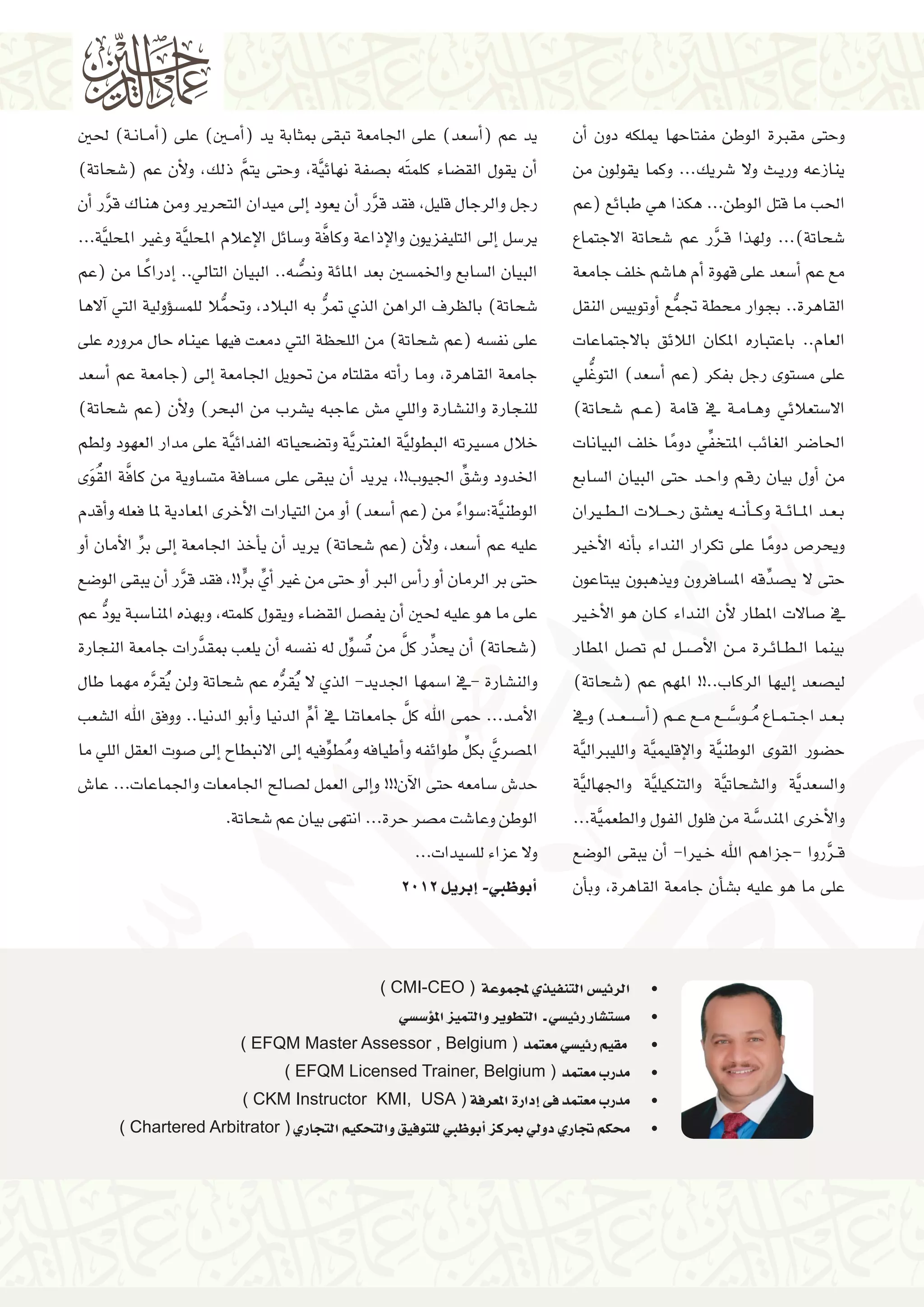 ‫وحتى مقربة الوطن مفتاحها ميلكه دون �أن‬
‫ينازعه وري��ث وال �شريك... وكما يقولون من‬
‫احلب ما قتل الوطن... هكذا هي طبائع (عم‬
‫�شحاتة)... ولهذا ق��رر عم �شحاتة االجتماع‬
‫َّ‬
‫مع عم �أ�سعد على قهوة �أم ها�شم خلف جامعة‬
‫القاهرة.. بجوار حمطة جتمع �أوتوبي�س النقل‬
‫ُّ‬
‫العام.. باعتباره املكان الالئق باالجتماعات‬
‫ُّ‬
‫على م�ستوى رجل بفكر (عم �أ�سعد) التوغلي‬
‫اال�ستعالئي وه��ام��ة يف قامة (ع��م �شحاتة)‬
‫ِّ‬
‫احلا�ضر الغائب املتخفي دوما خلف البيانات‬
‫ً‬
‫من �أول بيان رق��م واح��د حتى البيان ال�سابع‬
‫ب��ع��د امل��ائ��ة وك����أن���ه يع�شق رح�ل�ات ال��ط�يران‬
‫ويحر�ص دوما على تكرار النداء ب�أنه الأخري‬
‫ً‬
‫حتى ال ي�صدِّ قه امل�سافرون ويذهبون يبتاعون‬
‫يف �صاالت املطار لأن النداء ك��ان هو الأخ�ير‬
‫بينما ال��ط��ائ��رة م��ن الأ���ص��ل مل ت�صل املطار‬
‫لي�صعد �إليها الركاب..!! املهم عم (�شحاتة)‬
‫ب��ع��د اج��ت��م��اع م��و� َّ��س��ع م��ع ع��م (�أ���س��ع��د) ويف‬
‫ُ‬
‫ح�ضور القوى الوطن َّية والإقليم َّية والليربال َّية‬
‫وال�سعد َّية وال�شحات َّية والتنكيل َّية واجلهال َّية‬
‫والأخرى املند�سة من فلول الفول والطعم َّية...‬
‫َّ‬
‫ق��رروا -جزاهم اهلل خ�يرا- �أن يبقى الو�ضع‬
‫َّ‬
‫على ما هو عليه ب�ش�أن جامعة القاهرة، وب�أن‬

‫يد عم (�أ�سعد) على اجلامعة تبقى مبثابة يد (�أم�ين) على (�أم��ان��ة) حلني‬
‫�أن يقول الق�ضاء كلمتَه ب�صفة نهائ َّية، وحتى يتم ذلك، ولأن عم (�شحاتة)‬
‫َّ‬
‫رجل والرجال قليل، فقد قرر �أن يعود �إىل ميدان التحرير ومن هناك قرر �أن‬
‫َّ‬
‫َّ‬
‫َّ‬
‫ير�سل �إىل التليفزيون والإذاعة وكافة و�سائل الإعالم املحل َّية وغري املحل َّية...‬
‫ً‬
‫البيان ال�سابع واخلم�سني بعد املائة ون�صه.. البيان التايل.. �إدراك��ا من (عم‬
‫ُّ‬
‫�شحاتة) بالظرف الراهن الذي متر به البالد، وحتمال للم�س�ؤولية التي �آالها‬
‫ُّ‬
‫ُّ‬
‫على نف�سه (عم �شحاتة) من اللحظة التي دمعت فيها عيناه حال مروره على‬
‫جامعة القاهرة، وما ر�أته مقلتاه من حتويل اجلامعة �إىل (جامعة عم �أ�سعد‬
‫للنجارة والن�شارة واللي م�ش عاجبه ي�شرب من البحر) ولأن (عم �شحاتة)‬
‫خالل م�سريته البطول َّية العنرت َّية وت�ضحياته الفدائ َّية على مدار العهود ولطم‬
‫َّ ُ‬
‫اخلدود و�شقِّ اجليوب!!، يريد �أن يبقى على م�سافة مت�ساوية من كافة الق َوى‬
‫الوطن َّية:�سواء من (عم �أ�سعد) �أو من التيارات الأخرى املعادية ملا فعله و�أقدم‬
‫ً‬
‫عليه عم �أ�سعد، ولأن (عم �شحاتة) يريد �أن ي�أخذ اجلامعة �إىل بر الأمان �أو‬
‫ِّ‬
‫حتى بر الرمان �أو ر�أ�س الرب �أو حتى من غري �أيِّ بر!!، فقد قرر �أن يبقى الو�ضع‬
‫ٍّ‬
‫َّ‬
‫على ما هو عليه حلني �أن يف�صل الق�ضاء ويقول كلمته، وبهذه املنا�سبة يود عم‬
‫ُّ‬
‫ِّ َّ‬
‫(�شحاتة) �أن يحذر كل من ُت�س ِّول له نف�سه �أن يلعب مبقدرات جامعة النجارة‬
‫َّ‬
‫والن�شارة -يف ا�سمها اجلديد- الذي ال ُيقره عم �شحاتة ولن ُيقره مهما طال‬
‫ُّ‬
‫َّ‬
‫َّ‬
‫الأم��د... حمى اهلل كل جامعاتنا يف �أم الدنيا و�أبو الدنيا.. ووفق اهلل ال�شعب‬
‫ِّ‬
‫َّ ِّ‬
‫امل�صري بكل طوائفه و�أطيافه ومط ِّوفيه �إىل االنبطاح �إىل �صوت العقل اللي ما‬
‫ُ‬
‫حد�ش �سامعه حتى الآن!!! و�إىل العمل ل�صالح اجلامعات واجلماعات... عا�ش‬
‫الوطن وعا�شت م�صر حرة... انتهى بيان عم �شحاتة.‬
‫وال عزاء لل�سيدات...‬
‫�أبوظبي- �إبريل 2102‬

‫	 •الرئي�س التنفيذي ملجموعة ( ‪) CMI-CEO‬‬

‫	‬
‫	‬
‫	‬
‫	‬
‫	‬

‫•م�ست�شار رئي�سي ـ التطوير والتميز امل�ؤ�س�سي‬
‫• مقيم رئي�سي معتمد ( ‪) EFQM Master Assessor , Belgium‬‬
‫•مدرب معتمد ( ‪) EFQM Licensed Trainer, Belgium‬‬
‫•مدرب معتمد فى �إدارة املعرفة ( ‪) CKM Instructor KMI, USA‬‬
‫•حمكم جتاري دويل مبركز �أبوظبي للتوفيق والتحكيم التجاري ( ‪) Chartered Arbitrator‬‬

 