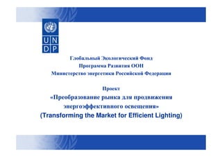 Глобальный Экологический Фонд
Программа Развития ООН
Министерство энергетики Российской Федерации
Проект

«Преобразование рынка для продвижения
энергоэффективного освещения»
(Transforming the Market for Efficient Lighting)
Lighting)

 