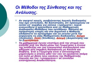 Οι Μέθοδοι της Σύνθεσης και της
Ανάλυσης.




Αν σκεφτεί κανείς, αναβιώνοντας λογικές διαδικασίες
που έχει επιτελέσει, θα διαπιστώσει, ότι προκειμένου να
πείσει επ’ ακριβώς για κάποια «πράγματα» περνά
ενσυνείδητα ή ασυνείδητα από τις Μαθηματικές
Διαδικασίες-Μεθόδους που εκτέθηκαν. Μάλιστα σε
παλαιότερες εποχές και στο Δημοτικό ο Μαθητής
εδιδάσκετο να καταγράφει και να εκτελεί μετά την
εκφώνηση τις εξής Μαθηματικές διαδικασίες: Σκέψη
(Ανάλυση), Λύση (Σύνθεση), Δοκιμή (Διερεύνηση) και
το Συμπέρασμα.
Τα μαθηματικά έγιναν επιστήμη από την στιγμή που
εισήλθε από τον Θαλή μέσω της Γεωμετρίας η έννοια
της απόδειξης και του επαγωγικού συλλογισμού που
οδήγησε στις ακριβείς Κατασκευές με Κανόνα και
διαβήτη. Έτσι η Γεωμετρία είναι ο οπτικολογικός
μηχανισμός ο οποίος ωθεί τον νου να εργάζεται ακόμη
πιο πολύ με βάση τους κανόνες της Μαθηματικής
Λογικής και τον «υποχρεώνει» σε επιπλέον
επιστημονική Αποδοτικότητα.

 