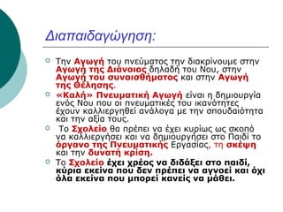 Διαπαιδαγώγηση:








Την Αγωγή του πνεύματος την διακρίνουμε στην
Αγωγή της Διάνοιας δηλαδή του Νου, στην
Αγωγή του συναισθήματος και στην Αγωγή
της Θέλησης.
«Καλή» Πνευματική Αγωγή είναι η δημιουργία
ενός Νου που οι πνευματικές του ικανότητες
έχουν καλλιεργηθεί ανάλογα με την σπουδαιότητα
και την αξία τους.
Το Σχολείο θα πρέπει να έχει κυρίως ως σκοπό
να καλλιεργήσει και να δημιουργήσει στο Παιδί το
όργανο της Πνευματικής Εργασίας, τη σκέψη
και την δυνατή κρίση.
Το Σχολείο έχει χρέος να διδάξει στο παιδί,
κύρια εκείνα που δεν πρέπει να αγνοεί και όχι
όλα εκείνα που μπορεί κανείς να μάθει.

 