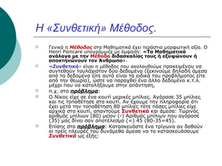 Η «Συνθετική» Μέθοδος.









Γενικά η Μέθοδος στα Μαθηματικά έχει τεράστια μορφωτική αξία. Ο
Henri Poincare υπογράμμιζε με έμφαση: «Τα Μαθηματικά
ανάλογα με την Μέθοδο διδασκαλίας τους ή εξυψώνουν ή
αποκτηνώνουν τον Άνθρωπο».
«Συνθετική» είναι η μέθοδος που ακολουθούμε προκειμένου να

συντεθούν τουλάχιστον δύο δεδομένα (ξεκινούμε δηλαδή άμεσα
από τα δεδομένα είτε αυτά είναι τα ειδικά του προβλήματος είτε
από την θεωρία), ώστε να παραχθεί ένα άλλο δεδομένο κ.τ.λ.
μέχρι που να καταλήξουμε στην απάντηση,
π.χ. στο πρόβλημα:
Ο Νίκος είχε σε ένα κουτί μερικές μπίλιες. Αγόρασε 35 μπίλιες
και τις τοποθέτησε στο κουτί. Αν έχουμε την πληροφορία ότι
έχει μετά την τοποθέτηση 80 μπίλιες τότε πόσες μπίλιες είχε
αρχικά στο κουτί, απαντούμε Συνθετικά και άμεσα: Τωρινός
αριθμός μπίλιων (80) μείον (-) Αριθμός μπίλιων που αγόρασε
(35) μας δίνει σαν αποτέλεσμα (=) 45 (80-35=45).
Επίσης στο πρόβλημα: Κατασκευάστε ένα τρίγωνο αν δοθούν
οι τρείς πλευρές του δυνάμεθα άμεσα να το κατασκευάσουμε
Συνθετικά ως εξής:

 