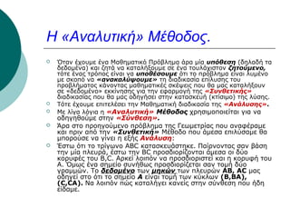 Η «Αναλυτική» Μέθοδος.









Όταν έχουμε ένα Μαθηματικό Πρόβλημα άρα μία υπόθεση (δηλαδή τα
δεδομένα) και ζητά να καταλήξουμε σε ένα τουλάχιστον ζητούμενο,
τότε ένας τρόπος είναι να υποθέσουμε ότι το πρόβλημα είναι λυμένο
με σκοπό να «ανακαλύψουμε» τη διαδικασία επίλυσης του
προβλήματος κάνοντας μαθηματικές σκέψεις που θα μας καταλήξουν
σε «δεδομένο» εκκίνησης για την εφαρμογή της «Συνθετικής»
διαδικασίας που θα μας οδηγήσει στην κατασκευή (κτίσιμο) της λύσης.
Τότε έχουμε επιτελέσει την Μαθηματική διαδικασία της «Ανάλυσης».
Με λίγα λόγια η «Αναλυτική» Μέθοδος χρησιμοποιείται για να

οδηγηθούμε στην «Σύνθεση».
Άρα στο προηγούμενο πρόβλημα της Γεωμετρίας που αναφέραμε
και πριν από την «Συνθετική» Μέθοδο που άμεσα επιλύσαμε θα
μπορούσε να γίνει η εξής Ανάλυση:
Έστω ότι το τρίγωνο ABC κατασκευάστηκε. Παίρνοντας σαν βάση
την μία πλευρά, έστω την ΒC προσδιορίζονται άμεσα οι δύο
κορυφές του B,C. Αρκεί λοιπόν να προσδιοριστεί και η κορυφή του
Α. Όμως ένα σημείο συνήθως προσδιορίζεται σαν τομή δύο
γραμμών. Το δεδομένο των μηκών των πλευρών AB, AC μας
οδηγεί στο ότι το σημείο Α είναι τομή των κύκλων (Β,ΒΑ),
(C,CA). Nα λοιπόν πώς καταλήγει κανείς στην σύνθεση που ήδη
είδαμε.

 