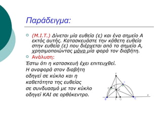 Παράδειγμα:
(M.I.T.) Δίνεται μία ευθεία (ε) και ένα σημείο Α
εκτός αυτής. Κατασκευάστε την κάθετη ευθεία
στην ευθεία (ε) που διέρχεται από το σημείο Α,
χρησιμοποιώντας μόνο μία φορά τον διαβήτη.
 Ανάλυση:
Έστω ότι η κατασκευή έχει επιτευχθεί.
Η αναφορά στον διαβήτη
οδηγεί σε κύκλο και η
καθετότητα της ευθείας
σε συνδυασμό με τον κύκλο
οδηγεί ΚΑΙ σε ορθόκεντρο.


 